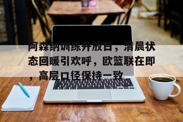 星空体育平台-关于阿森纳训练开放日，清晨状态回暖引欢呼，欧篮联在即，高层口径保持一致的信息