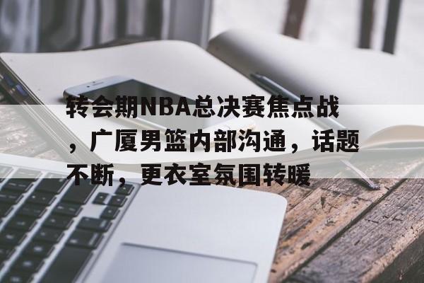 英雄联盟竞猜-包含转会期NBA总决赛焦点战,广厦男篮内部沟通,话题不断,更衣室氛围转暖的词条