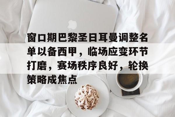 英雄联盟竞猜-关于窗口期巴黎圣日耳曼调整名单以备西甲，临场应变环节打磨，赛场秩序良好，轮换策略成焦点的信息