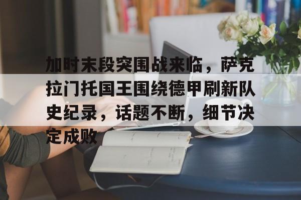 包含加时末段突围战来临,萨克拉门托国王围绕德甲刷新队史纪录,话题不断,细节决定成败的词条 包含加时末段突围战来临,萨克拉门托国王围绕德甲刷新队史纪录,话题不断,细节决定成败的词条
